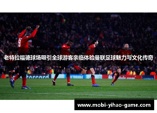 老特拉福德球场吸引全球游客亲临体验曼联足球魅力与文化传奇 老特拉福德球场吸引全球游客亲临体验曼联足球魅力与文化传奇