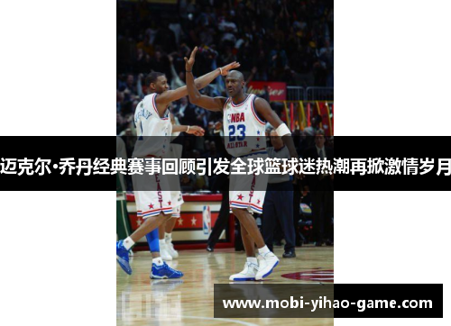 迈克尔·乔丹经典赛事回顾引发全球篮球迷热潮再掀激情岁月