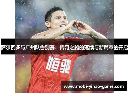 萨尔瓦多与广州队告别赛:传奇之路的延续与新篇章的开启 萨尔瓦多与广州队告别赛:传奇之路的延续与新篇章的开启