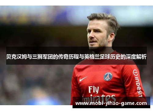 贝克汉姆与三狮军团的传奇历程与英格兰足球历史的深度解析